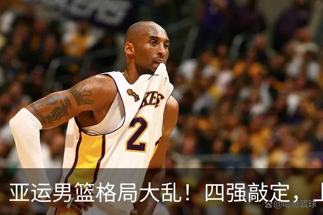 亚运男篮格局大乱！四强敲定，上届冠亚军出局，中国男篮全力冲金